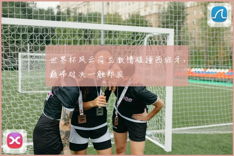 世界杯风云荷兰激情碰撞西班牙，巅峰对决一触即发