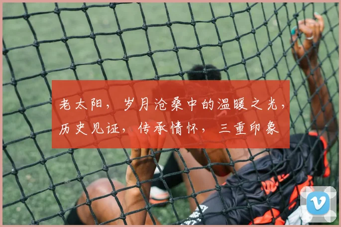 老太阳，岁月沧桑中的温暖之光，历史见证，传承情怀，三重印象