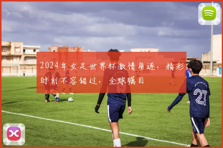 2024年女足世界杯激情角逐，精彩时刻不容错过，全球瞩目