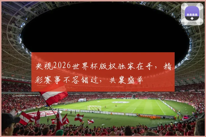 央视2026世界杯版权独家在手，精彩赛事不容错过，共襄盛举